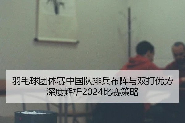 羽毛球团体赛中国队排兵布阵与双打优势深度解析2024比赛策略